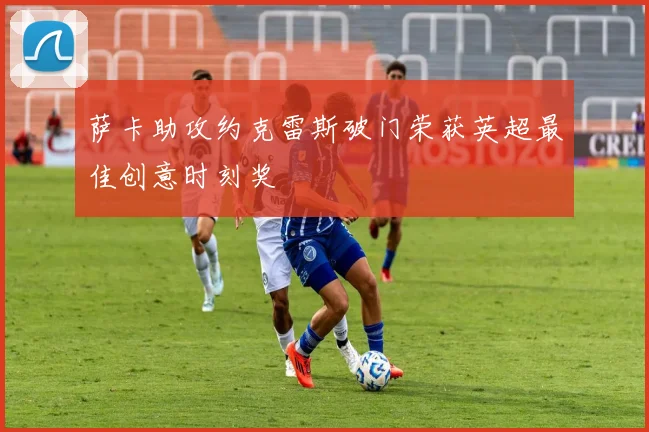 萨卡助攻约克雷斯破门荣获英超最佳创意时刻奖