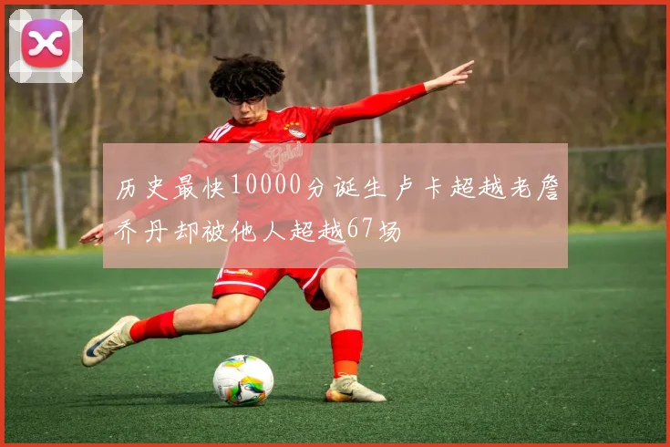 历史最快10000分诞生卢卡超越老詹乔丹却被他人超越67场