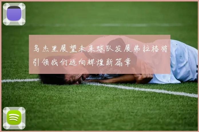 乌杰里展望未来球队发展弗拉格将引领我们迈向辉煌新篇章