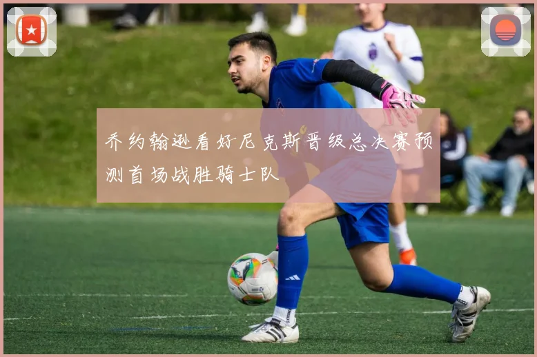 乔约翰逊看好尼克斯晋级总决赛预测首场战胜骑士队