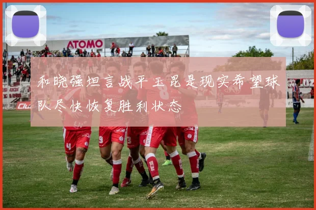 和晓强坦言战平玉昆是现实希望球队尽快恢复胜利状态