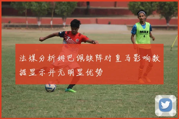 法媒分析姆巴佩缺阵对皇马影响数据显示并无明显优势