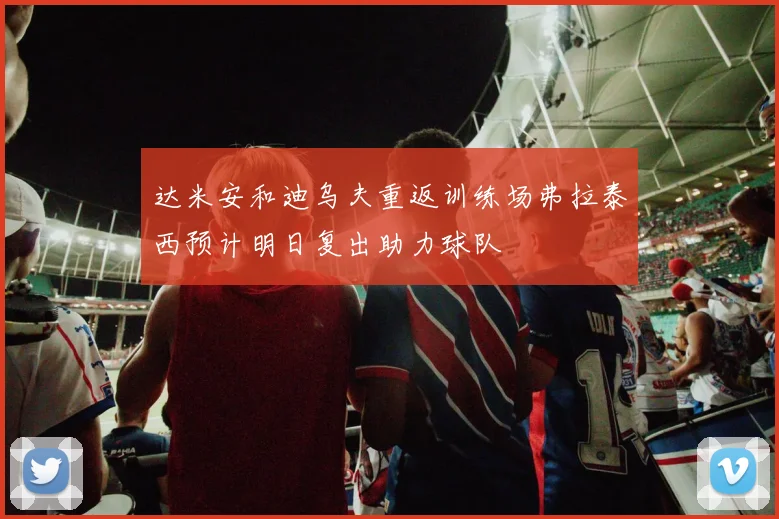 达米安和迪乌夫重返训练场弗拉泰西预计明日复出助力球队