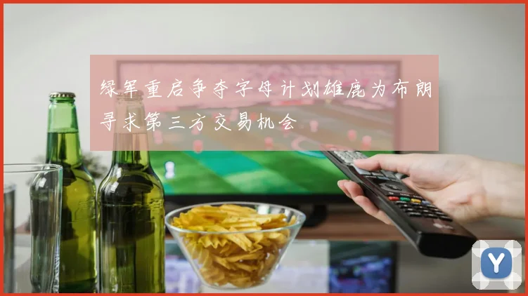 绿军重启争夺字母计划雄鹿为布朗寻求第三方交易机会
