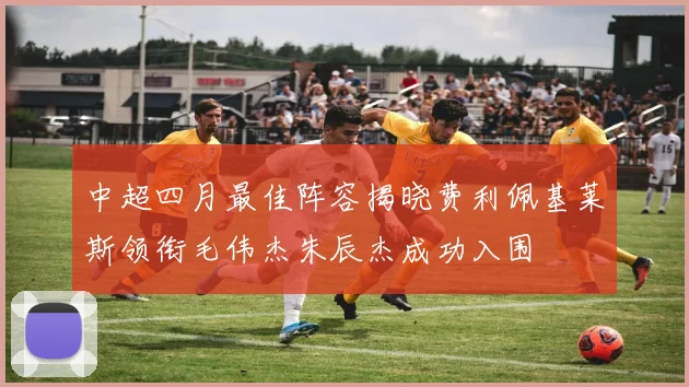 中超四月最佳阵容揭晓费利佩基莱斯领衔毛伟杰朱辰杰成功入围