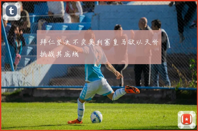 拜仁坚决不卖奥利塞皇马欲以天价挑战其底线