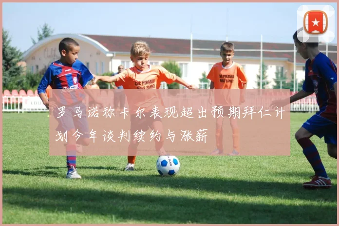 罗马诺称卡尔表现超出预期拜仁计划今年谈判续约与涨薪