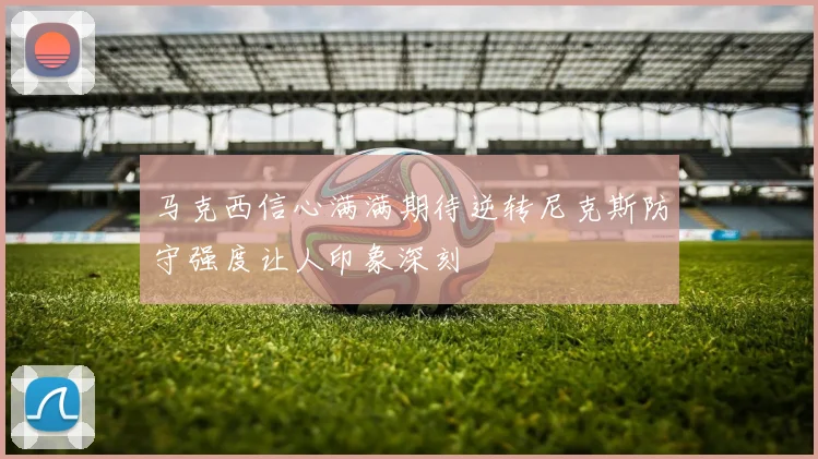 马克西信心满满期待逆转尼克斯防守强度让人印象深刻
